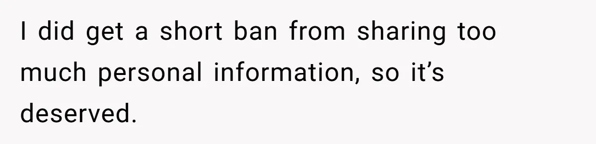 Woman Lets Her Cousin Get Engaged To Her 'Summer Camp Fling', Now She’s Being Blamed For Not Telling Her I did get a short ban from sharing too much personal information, so it’s deserved.