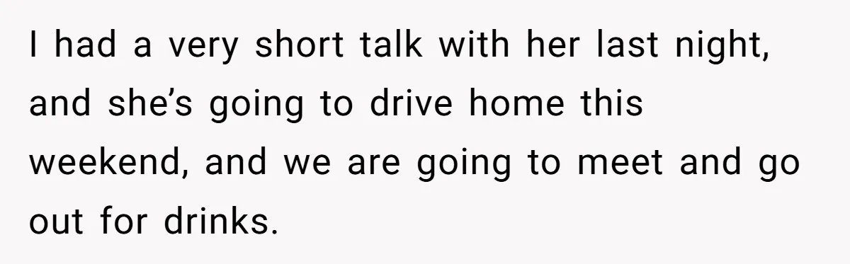 Woman Lets Her Cousin Get Engaged To Her 'Summer Camp Fling', Now She’s Being Blamed For Not Telling Her I had a very short talk with her last night, and she’s going to drive home this weekend, and we are going to meet and go out for drinks.