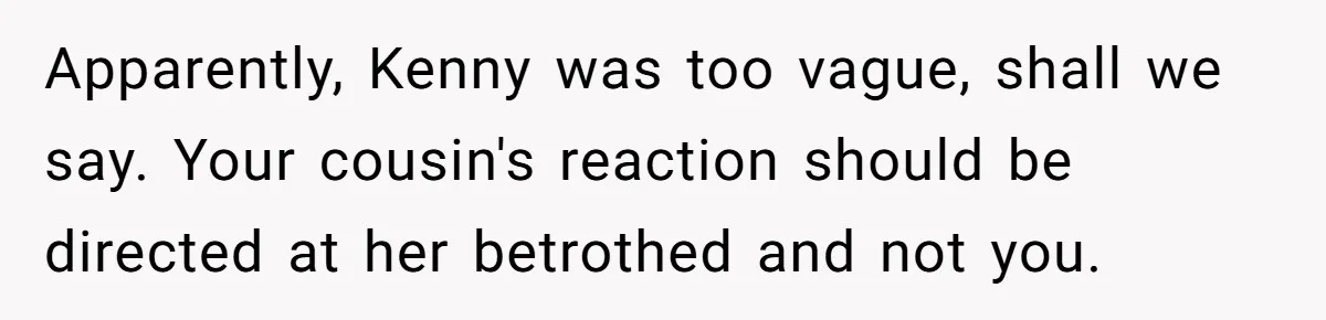 Woman Lets Her Cousin Get Engaged To Her 'Summer Camp Fling', Now She’s Being Blamed For Not Telling Her Apparently, Kenny was too vague, shall we say. Your cousin's reaction should be directed at her betrothed and not you.