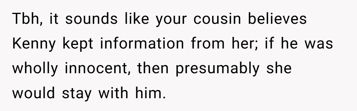 Woman Lets Her Cousin Get Engaged To Her 'Summer Camp Fling', Now She’s Being Blamed For Not Telling Her Tbh, it sounds like your cousin believes Kenny kept information from her; if he was wholly innocent, then presumably she would stay with him.