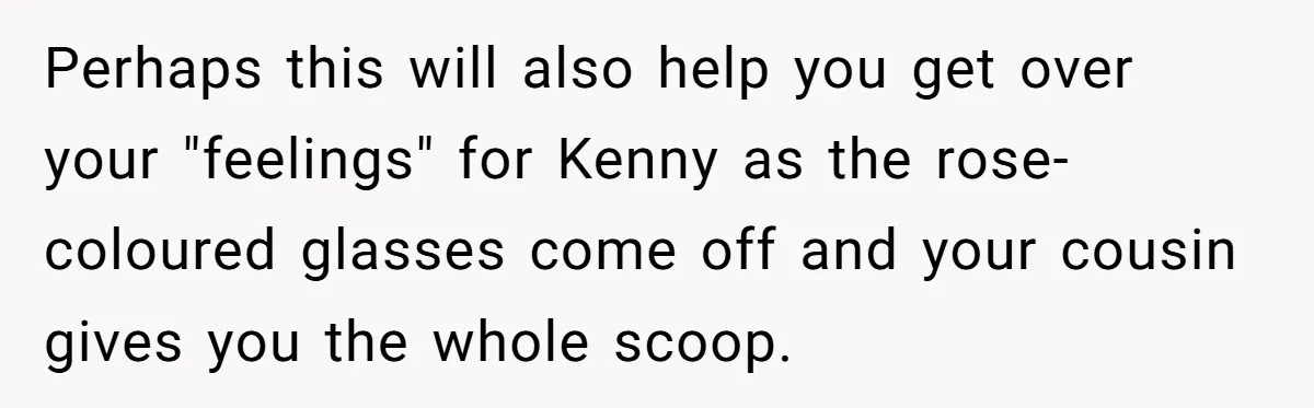 Woman Lets Her Cousin Get Engaged To Her 'Summer Camp Fling', Now She’s Being Blamed For Not Telling Her Perhaps this will also help you get over your "feelings" for Kenny as the rose-coloured glasses come off and your cousin gives you the whole scoop.