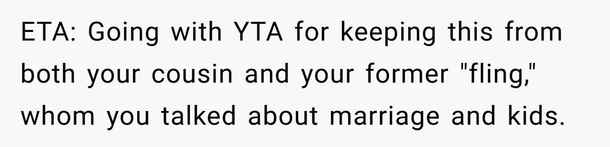 Woman Lets Her Cousin Get Engaged To Her 'Summer Camp Fling', Now She’s Being Blamed For Not Telling Her ETA: Going with YTA for keeping this from both your cousin and your former "fling," whom you talked about marriage and kids.