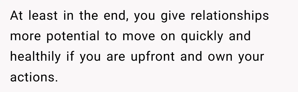Woman Lets Her Cousin Get Engaged To Her 'Summer Camp Fling', Now She’s Being Blamed For Not Telling Her At least in the end, you give relationships more potential to move on quickly and healthily if you are upfront and own your actions.
