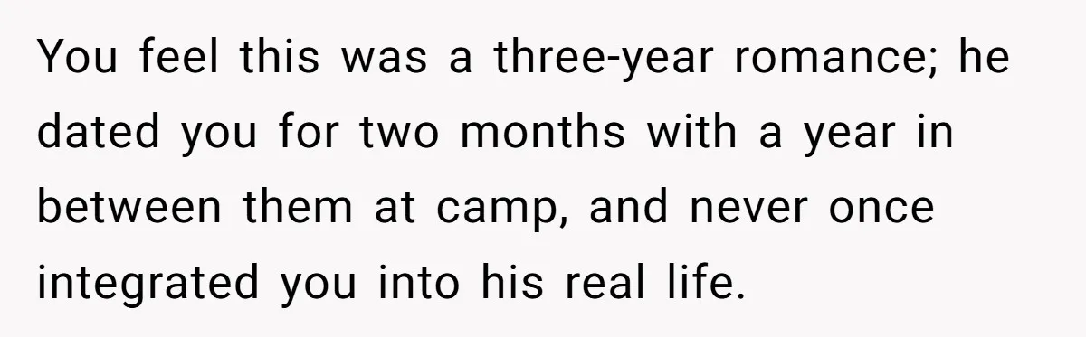 Woman Lets Her Cousin Get Engaged To Her 'Summer Camp Fling', Now She’s Being Blamed For Not Telling Her You feel this was a three-year romance; he dated you for two months with a year in between them at camp, and never once integrated you into his real life.