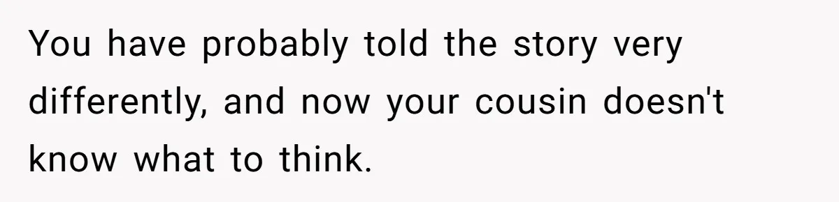 Woman Lets Her Cousin Get Engaged To Her 'Summer Camp Fling', Now She’s Being Blamed For Not Telling Her You have probably told the story very differently, and now your cousin doesn't know what to think.
