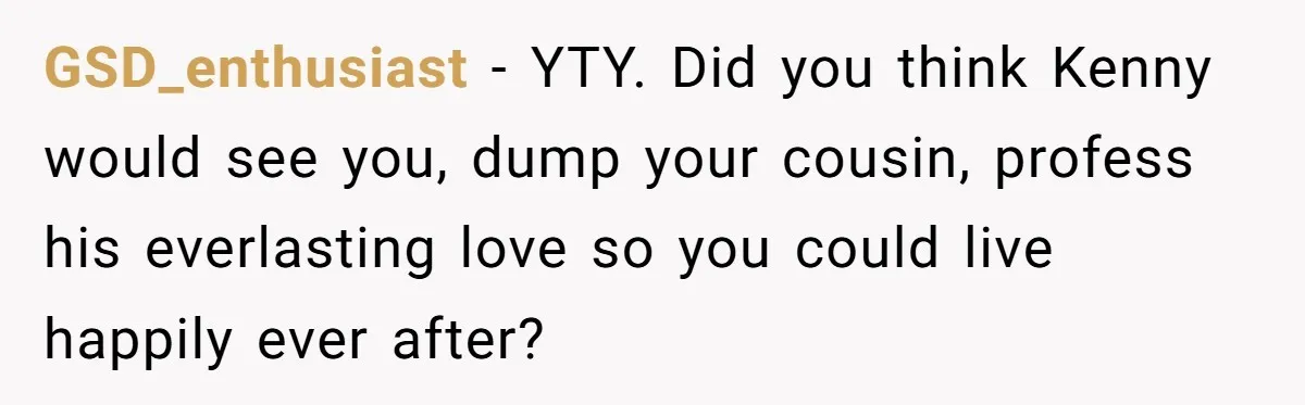 Woman Lets Her Cousin Get Engaged To Her 'Summer Camp Fling', Now She’s Being Blamed For Not Telling Her GSD_enthusiast − YTY. Did you think Kenny would see you, dump your cousin, profess his everlasting love so you could live happily ever after?