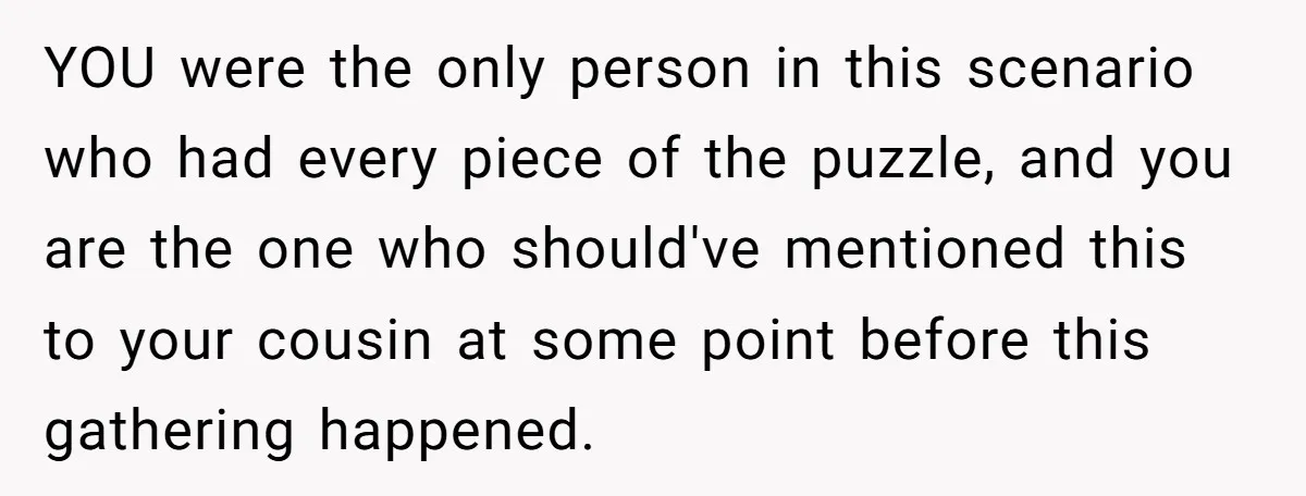 Woman Lets Her Cousin Get Engaged To Her 'Summer Camp Fling', Now She’s Being Blamed For Not Telling Her YOU were the only person in this scenario who had every piece of the puzzle, and you are the one who should've mentioned this to your cousin at some point...
