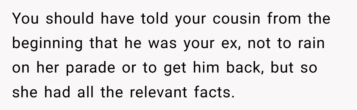 Woman Lets Her Cousin Get Engaged To Her 'Summer Camp Fling', Now She’s Being Blamed For Not Telling Her You should have told your cousin from the beginning that he was your ex, not to rain on her parade or to get him back, but so she had all...