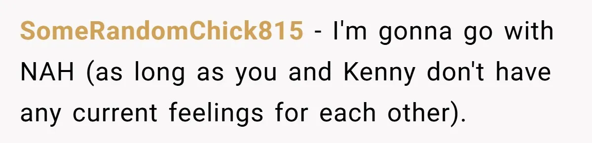 Woman Lets Her Cousin Get Engaged To Her 'Summer Camp Fling', Now She’s Being Blamed For Not Telling Her SomeRandomChick815 − I'm gonna go with NAH (as long as you and Kenny don't have any current feelings for each other).