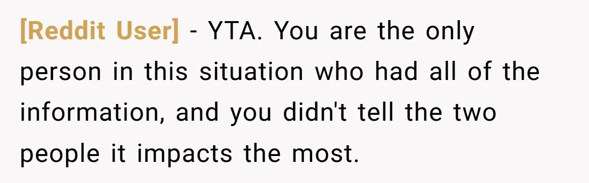 [Reddit User] − YTA. You are the only person in this situation who had all of the information, and you didn't tell the two people it impacts the most.