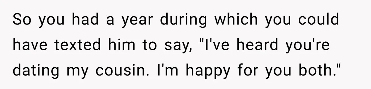Woman Lets Her Cousin Get Engaged To Her 'Summer Camp Fling', Now She’s Being Blamed For Not Telling Her So you had a year during which you could have texted him to say, "I've heard you're dating my cousin. I'm happy for you both."
