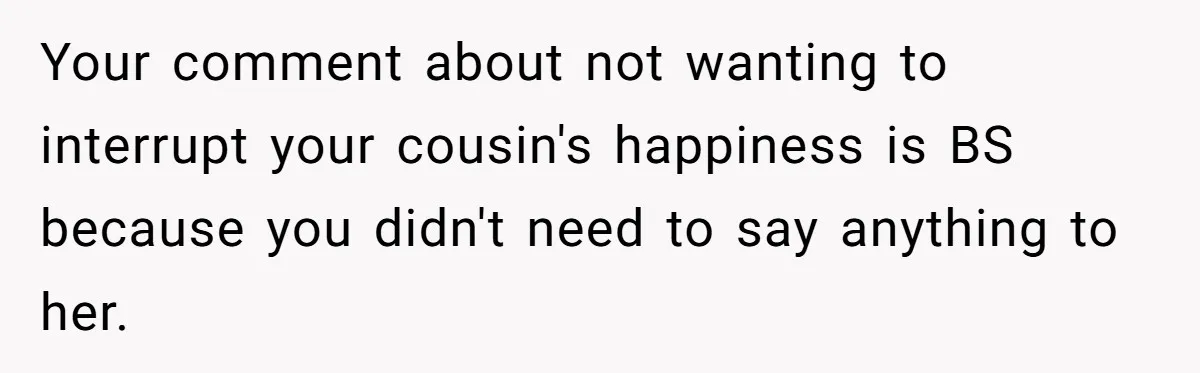 Woman Lets Her Cousin Get Engaged To Her 'Summer Camp Fling', Now She’s Being Blamed For Not Telling Her Your comment about not wanting to interrupt your cousin's happiness is BS because you didn't need to say anything to her.