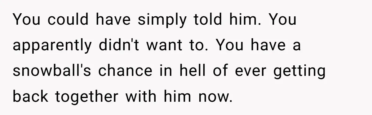 Woman Lets Her Cousin Get Engaged To Her 'Summer Camp Fling', Now She’s Being Blamed For Not Telling Her You could have simply told him. You apparently didn't want to. You have a snowball's chance in hell of ever getting back together with him now.