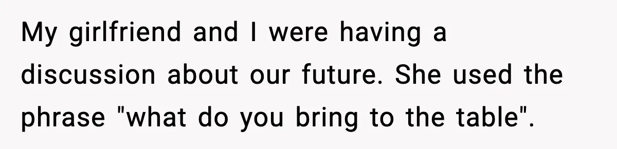 When ‘What Do You Bring to the Table?’ Means More Than Money, And He Said It Out Loud My girlfriend and I were having a discussion about our future. She used the phrase "what do you bring to the table".