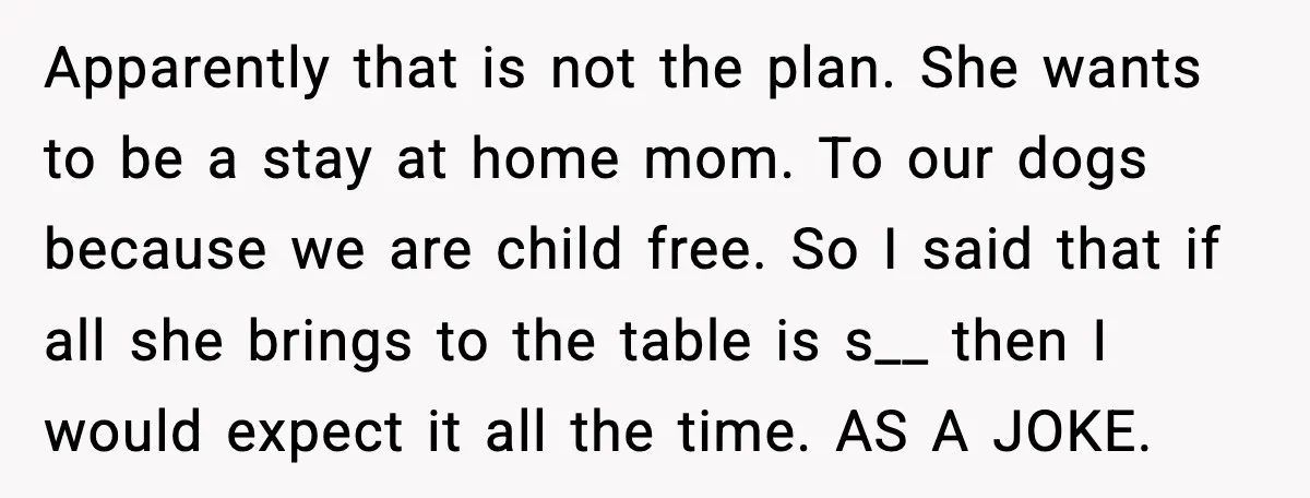 When ‘What Do You Bring to the Table?’ Means More Than Money, And He Said It Out Loud Apparently that is not the plan. She wants to be a stay at home mom. To our dogs because we are child free. So I said that if all she...