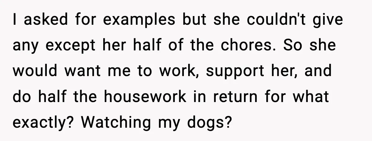 When ‘What Do You Bring to the Table?’ Means More Than Money, And He Said It Out Loud I asked for examples but she couldn't give any except her half of the chores. So she would want me to work, support her, and do half the housework in...