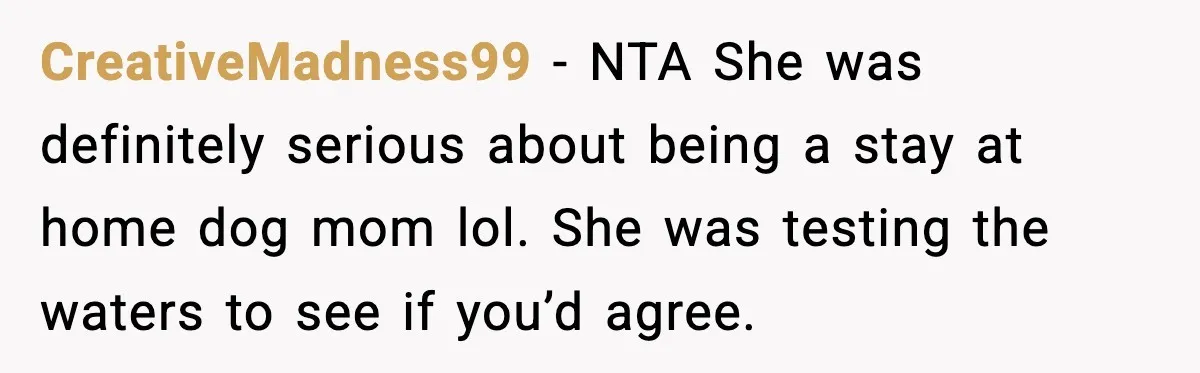 When ‘What Do You Bring to the Table?’ Means More Than Money, And He Said It Out Loud CreativeMadness99 - NTA She was definitely serious about being a stay at home dog mom lol. She was testing the waters to see if you’d agree.