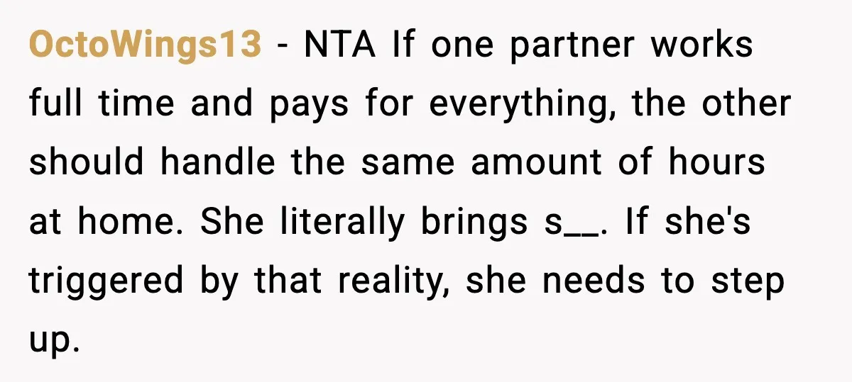 When ‘What Do You Bring to the Table?’ Means More Than Money, And He Said It Out Loud OctoWings13 - NTA If one partner works full time and pays for everything, the other should handle the same amount of hours at home. She literally brings s__. If she's...