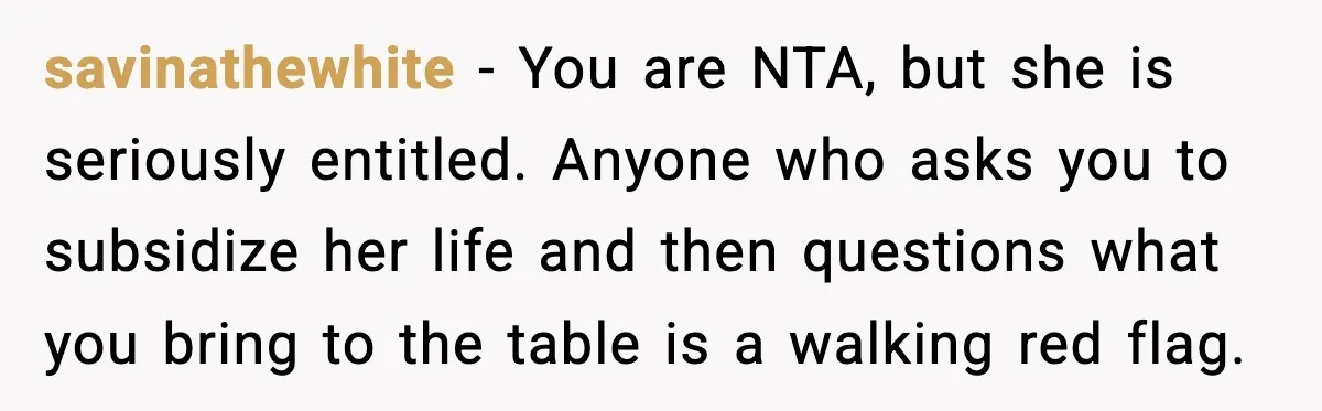 When ‘What Do You Bring to the Table?’ Means More Than Money, And He Said It Out Loud savinathewhite - You are NTA, but she is seriously entitled. Anyone who asks you to subsidize her life and then questions what you bring to the table is a walking...