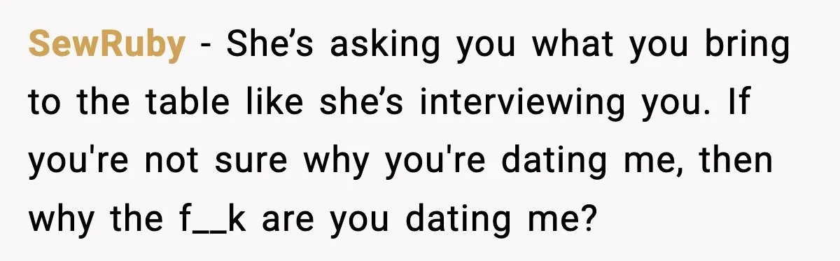 When ‘What Do You Bring to the Table?’ Means More Than Money, And He Said It Out Loud SewRuby - She’s asking you what you bring to the table like she’s interviewing you. If you're not sure why you're dating me, then why the f__k are you dating...