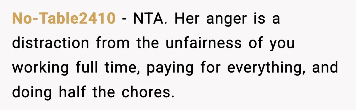 When ‘What Do You Bring to the Table?’ Means More Than Money, And He Said It Out Loud No-Table2410 - NTA. Her anger is a distraction from the unfairness of you working full time, paying for everything, and doing half the chores.