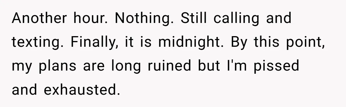 Babysitter Calls Police After Mom Never Comes Home - Did She Go Too Far? Another hour. Nothing. Still calling and texting. Finally, it is midnight. By this point, my plans are long ruined but I'm pissed and exhausted.