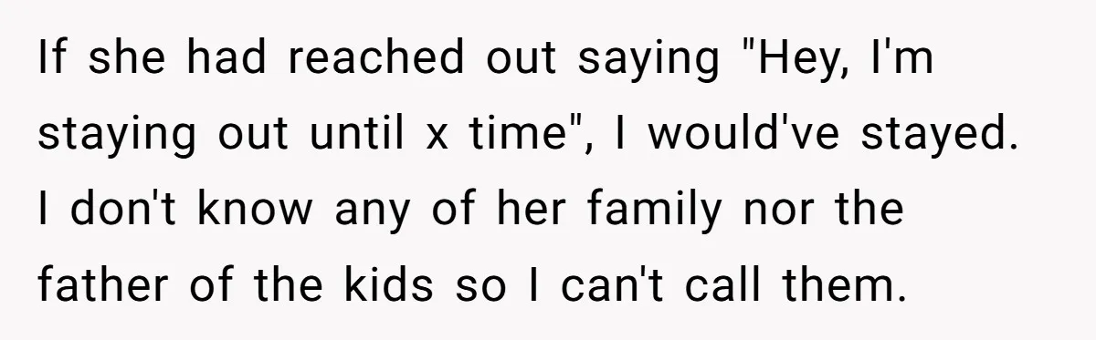 Babysitter Calls Police After Mom Never Comes Home - Did She Go Too Far? If she had reached out saying "Hey, I'm staying out until x time", I would've stayed. I don't know any of her family nor the father of the kids so...