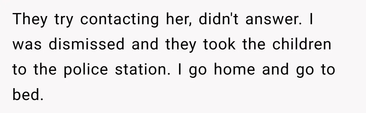 Babysitter Calls Police After Mom Never Comes Home - Did She Go Too Far? They try contacting her, didn't answer. I was dismissed and they took the children to the police station. I go home and go to bed.