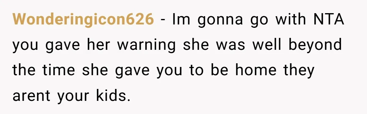 Babysitter Calls Police After Mom Never Comes Home - Did She Go Too Far? Wonderingicon626 − Im gonna go with NTA you gave her warning she was well beyond the time she gave you to be home they arent your kids.