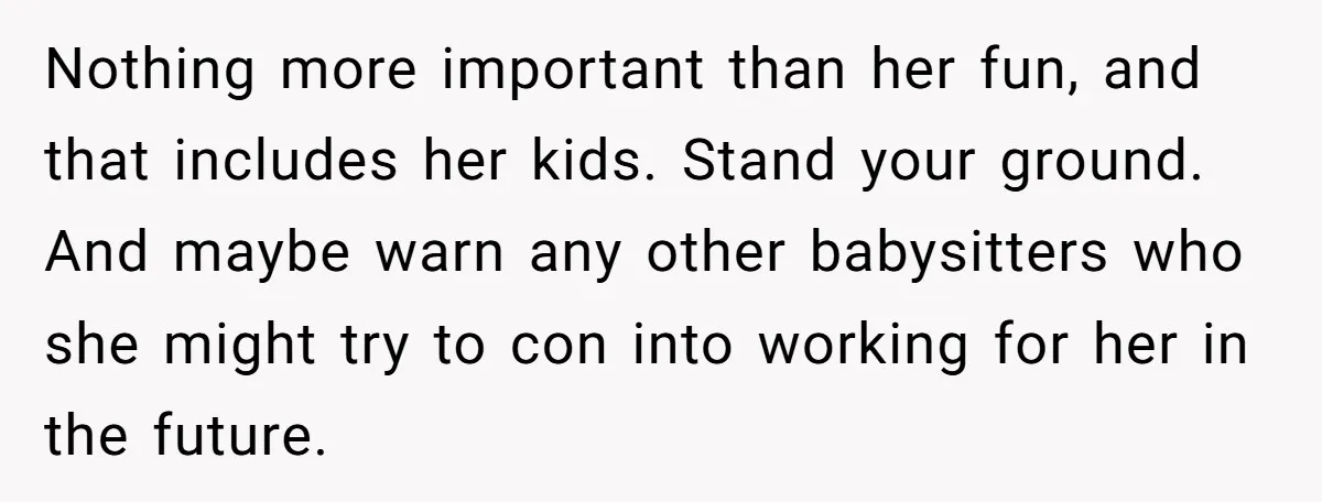 Babysitter Calls Police After Mom Never Comes Home - Did She Go Too Far? Nothing more important than her fun, and that includes her kids. Stand your ground. And maybe warn any other babysitters who she might try to con into working for her...