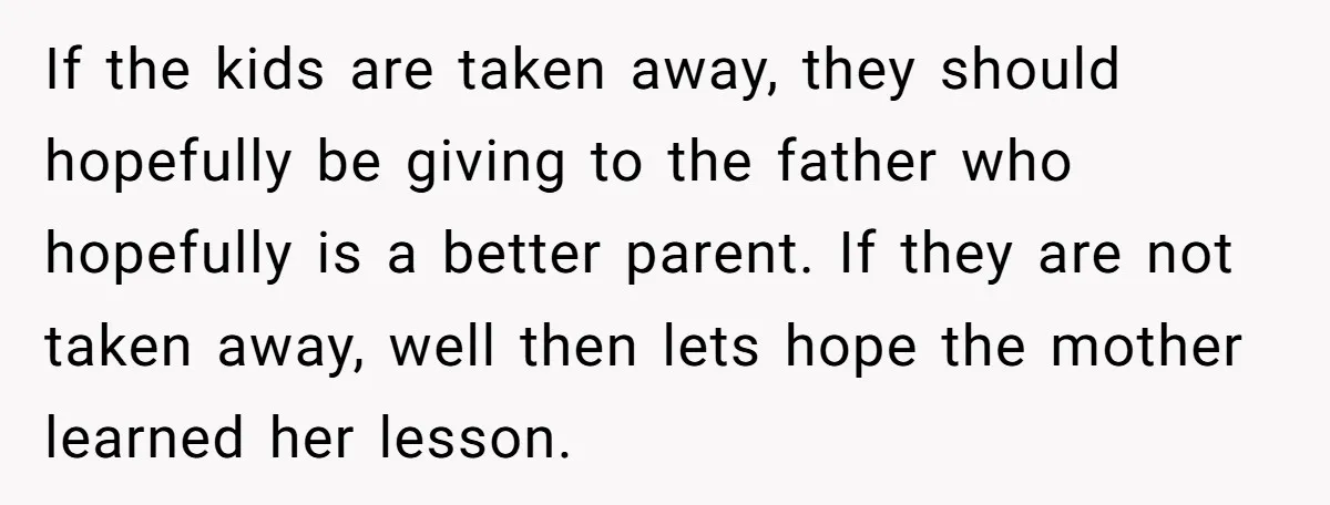 Babysitter Calls Police After Mom Never Comes Home - Did She Go Too Far? If the kids are taken away, they should hopefully be giving to the father who hopefully is a better parent. If they are not taken away, well then lets hope...