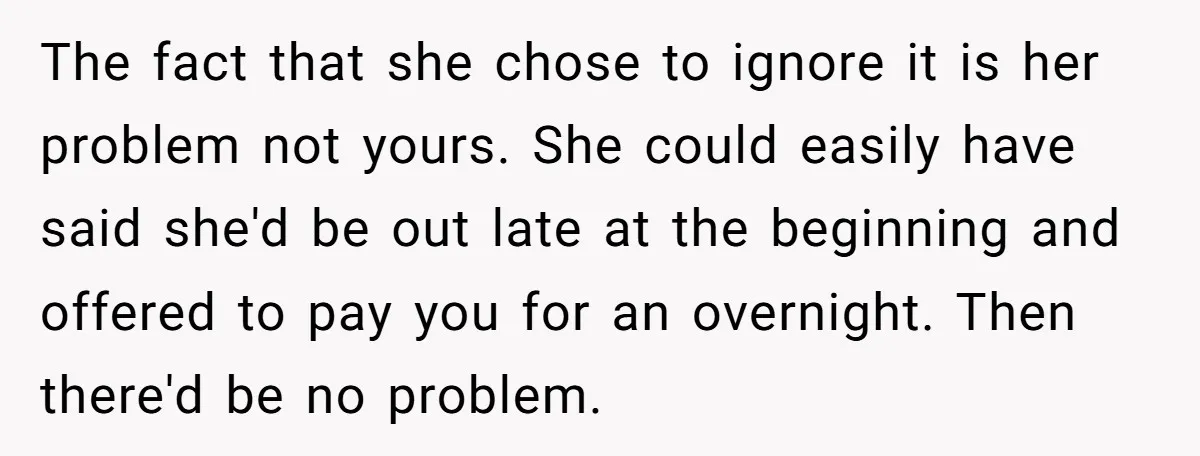 Babysitter Calls Police After Mom Never Comes Home - Did She Go Too Far? The fact that she chose to ignore it is her problem not yours. She could easily have said she'd be out late at the beginning and offered to pay you...