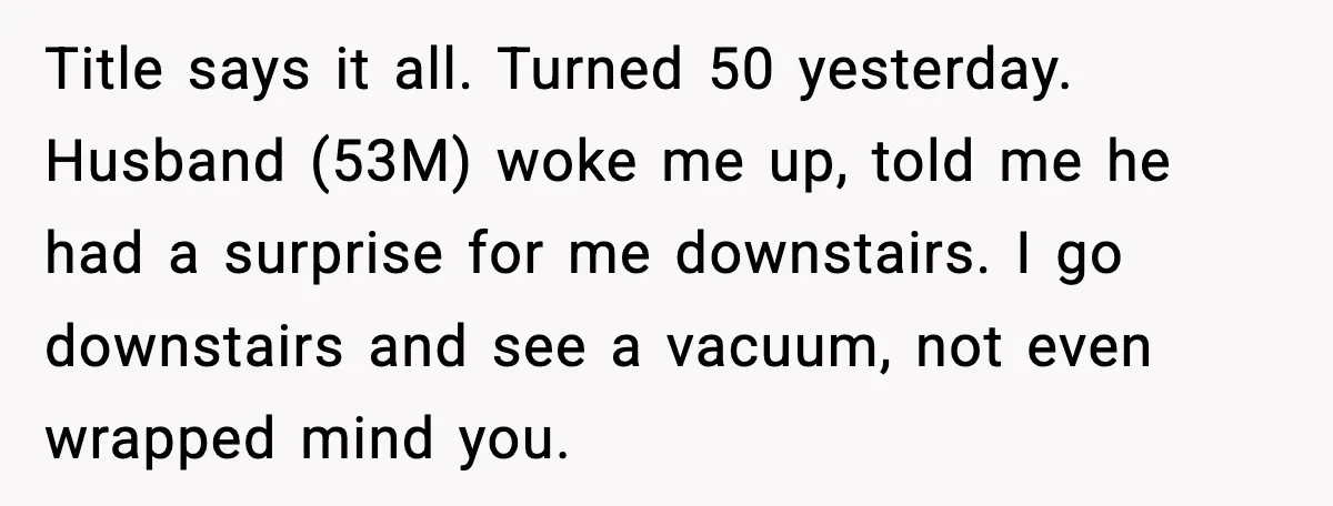 Husband Shocks Wife by Gifting a Vacuum for Her 50th Birthday Title says it all. Turned 50 yesterday. Husband (53M) woke me up, told me he had a surprise for me downstairs. I go downstairs and see a vacuum, not even...