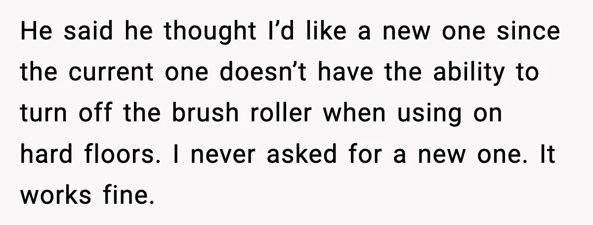 Husband Shocks Wife by Gifting a Vacuum for Her 50th Birthday He said he thought I’d like a new one since the current one doesn’t have the ability to turn off the brush roller when using on hard floors. I never...
