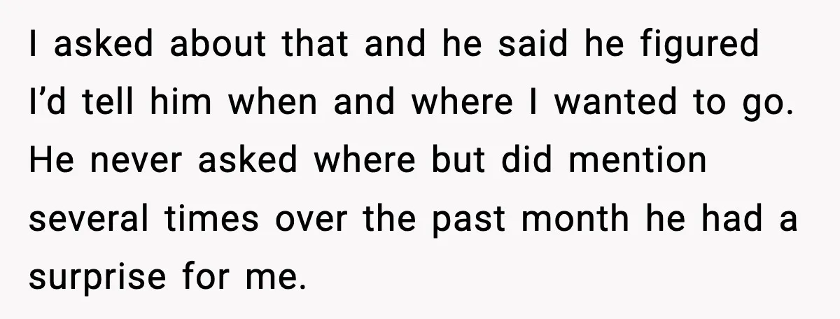 Husband Shocks Wife by Gifting a Vacuum for Her 50th Birthday I asked about that and he said he figured I’d tell him when and where I wanted to go. He never asked where but did mention several times over the...