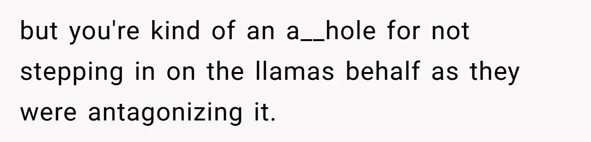 Teenagers Taunt a Llama, Get Hit With Reality - Was the Worker Wrong to Let It Happen? but you're kind of an a__hole for not stepping in on the llamas behalf as they were antagonizing it.