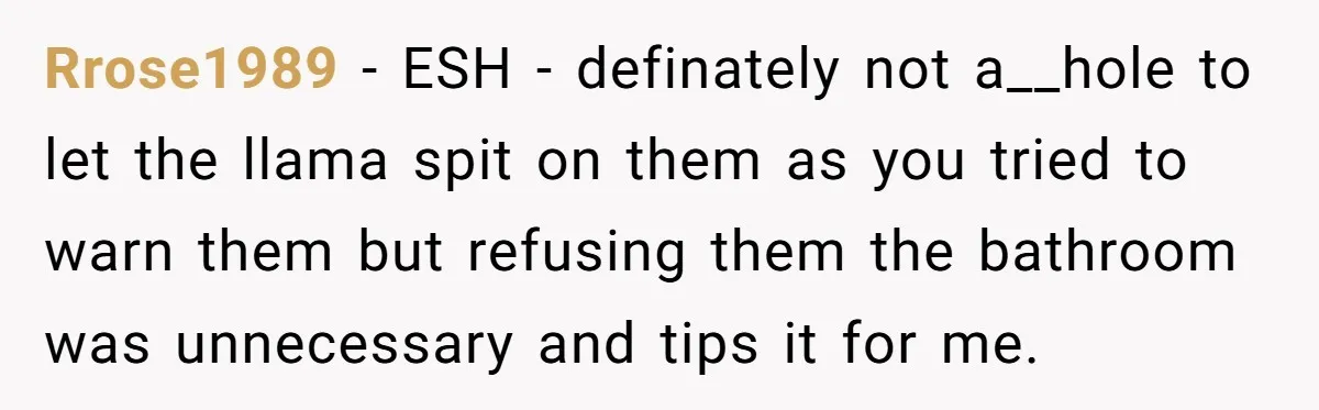 Teenagers Taunt a Llama, Get Hit With Reality - Was the Worker Wrong to Let It Happen? Rrose1989 − ESH - definately not a__hole to let the llama spit on them as you tried to warn them but refusing them the bathroom was unnecessary and tips it...