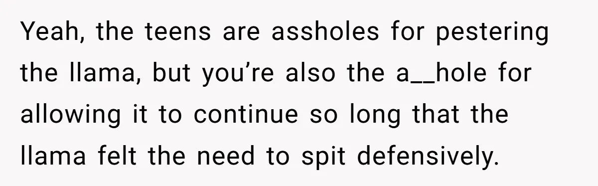 Teenagers Taunt a Llama, Get Hit With Reality - Was the Worker Wrong to Let It Happen? Yeah, the teens are assholes for pestering the llama, but you’re also the a__hole for allowing it to continue so long that the llama felt the need to spit defensively.