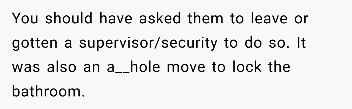 Teenagers Taunt a Llama, Get Hit With Reality - Was the Worker Wrong to Let It Happen? You should have asked them to leave or gotten a supervisor/security to do so. It was also an a__hole move to lock the bathroom.