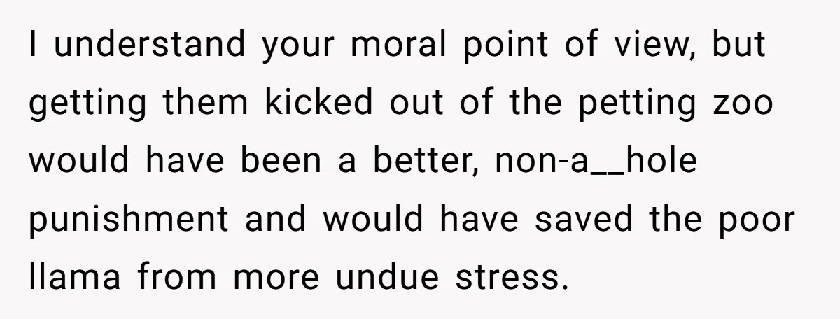 Teenagers Taunt a Llama, Get Hit With Reality - Was the Worker Wrong to Let It Happen? I understand your moral point of view, but getting them kicked out of the petting zoo would have been a better, non-a__hole punishment and would have saved the poor llama...