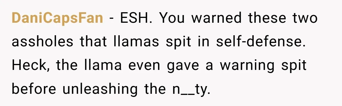 Teenagers Taunt a Llama, Get Hit With Reality - Was the Worker Wrong to Let It Happen? DaniCapsFan − ESH. You warned these two assholes that llamas spit in self-defense. Heck, the llama even gave a warning spit before unleashing the n__ty.