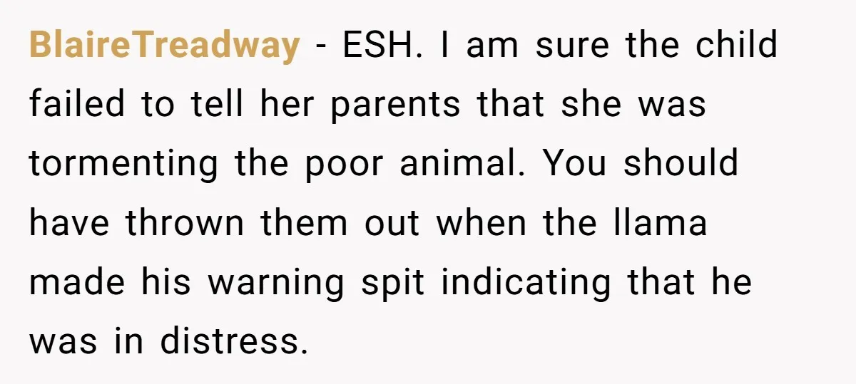 Teenagers Taunt a Llama, Get Hit With Reality - Was the Worker Wrong to Let It Happen? BlaireTreadway − ESH. I am sure the child failed to tell her parents that she was tormenting the poor animal. You should have thrown them out when the llama made...