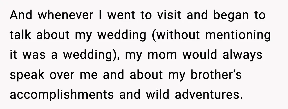When Parents Cheer Only for Their ‘Golden’ Son, Daughter Says ‘Bye’ at Her Wedding And whenever I went to visit and began to talk about my wedding (without mentioning it was a wedding), my mom would always speak over me and about my brother’s...