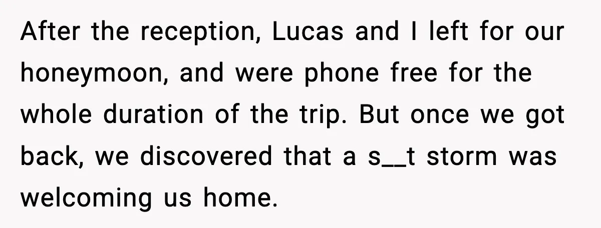 When Parents Cheer Only for Their ‘Golden’ Son, Daughter Says ‘Bye’ at Her Wedding After the reception, Lucas and I left for our honeymoon, and were phone free for the whole duration of the trip. But once we got back, we discovered that a...
