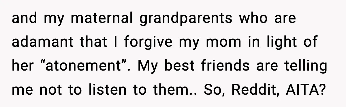 When Parents Cheer Only for Their ‘Golden’ Son, Daughter Says ‘Bye’ at Her Wedding and my maternal grandparents who are adamant that I forgive my mom in light of her “atonement”. My best friends are telling me not to listen to them.. So, Reddit,...