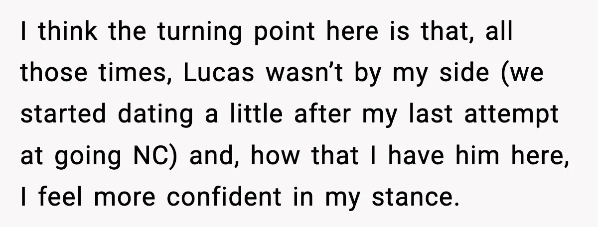 When Parents Cheer Only for Their ‘Golden’ Son, Daughter Says ‘Bye’ at Her Wedding I think the turning point here is that, all those times, Lucas wasn’t by my side (we started dating a little after my last attempt at going NC) and, how...