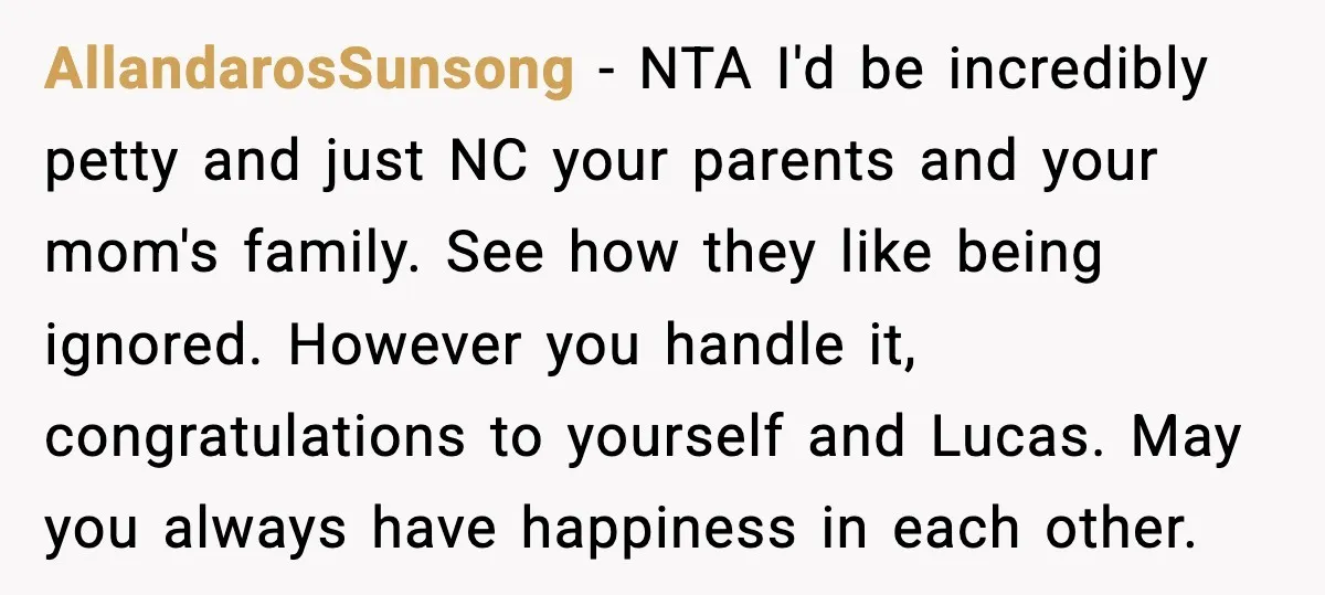 When Parents Cheer Only for Their ‘Golden’ Son, Daughter Says ‘Bye’ at Her Wedding AllandarosSunsong - NTA I'd be incredibly petty and just NC your parents and your mom's family. See how they like being ignored. However you handle it, congratulations to yourself and...