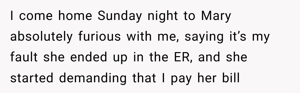 I come home Sunday night to Mary absolutely furious with me, saying it’s my fault she ended up in the ER, and she started demanding that I pay her bill