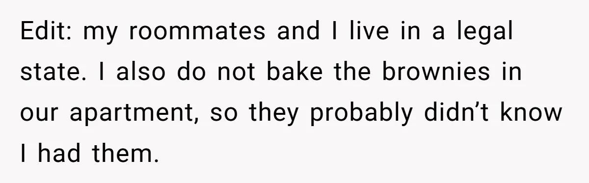 Edit: my roommates and I live in a legal state. I also do not bake the brownies in our apartment, so they probably didn’t know I had them.