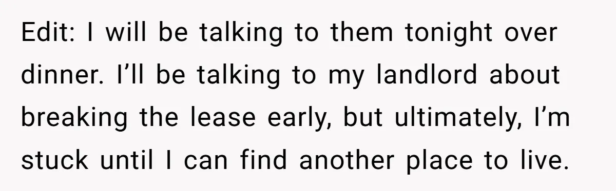 Edit: I will be talking to them tonight over dinner. I’ll be talking to my landlord about breaking the lease early, but ultimately, I’m stuck until I can find another...